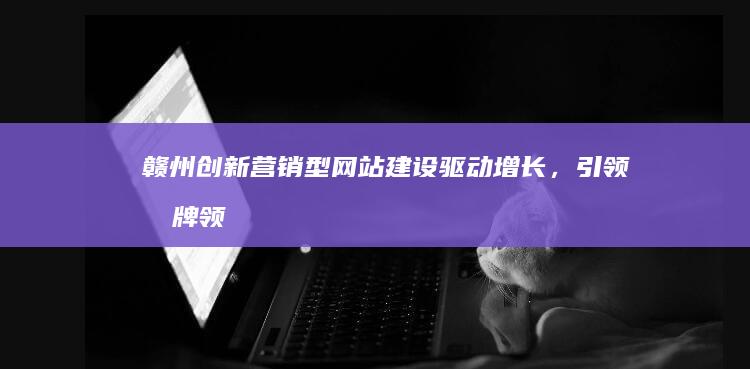 赣州创新营销型网站建设：驱动增长，引领品牌领跑市场