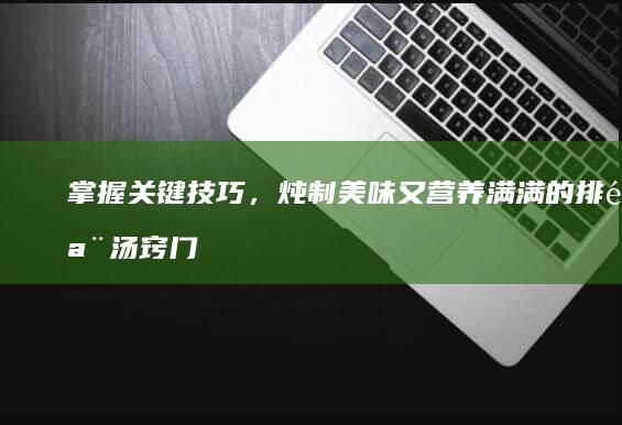 掌握关键技巧，炖制美味又营养满满的排骨汤窍门